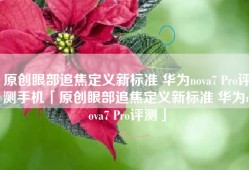 原创眼部追焦定义新标准 华为nova7 Pro评测手机「原创眼部追焦定义新标准 华为nova7 Pro评测」